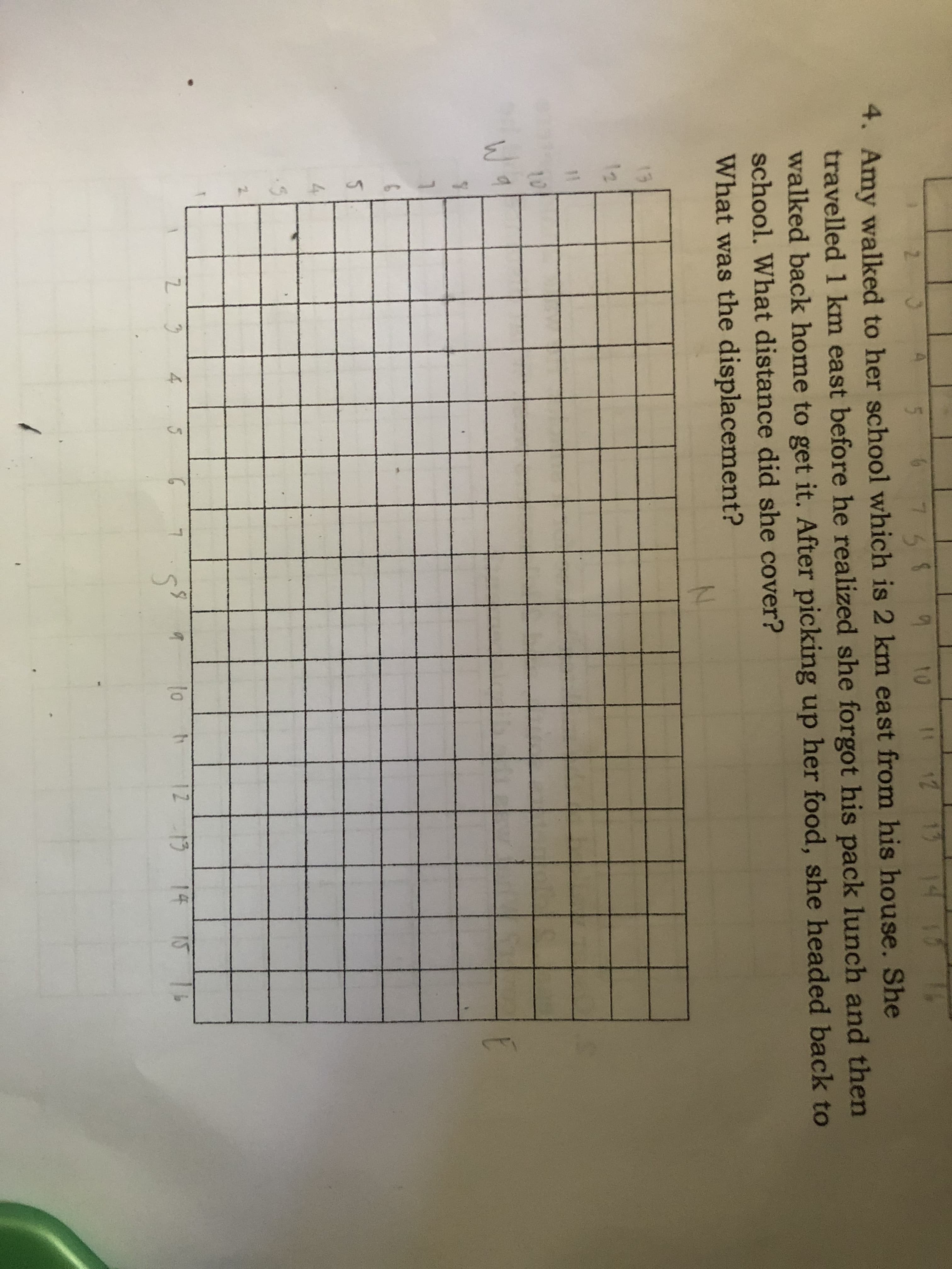 58
4. Amy walked to her school which is 2 km east from his house. She
to
1112
14
travelled 1 km east before he realized she forgot his pack lunch and then
walked back home to get it. After picking up her food, she headed back to
school. What distance did she cover?
What was the displacement?
13
12
10
4
to
12 13 14 15
