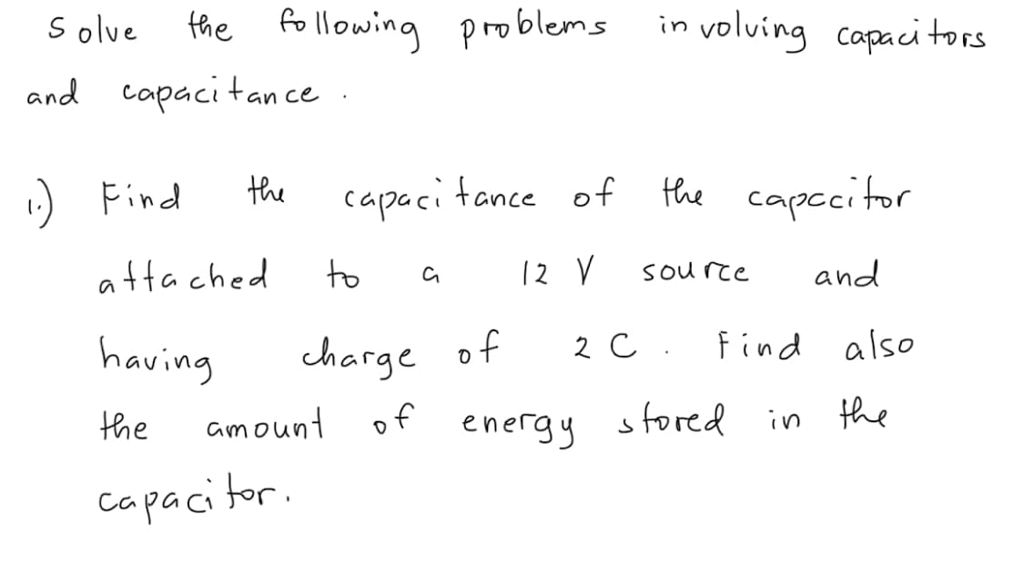 S olve
the following P roblems
in volving capacitors
and capaci tan ce
:) Find
the
capaci tance of
the capccitor
attached
to
12 V
and
source
having
charge of
2 с.
find also
amount of
energy sfored in the
the
capacitor.
