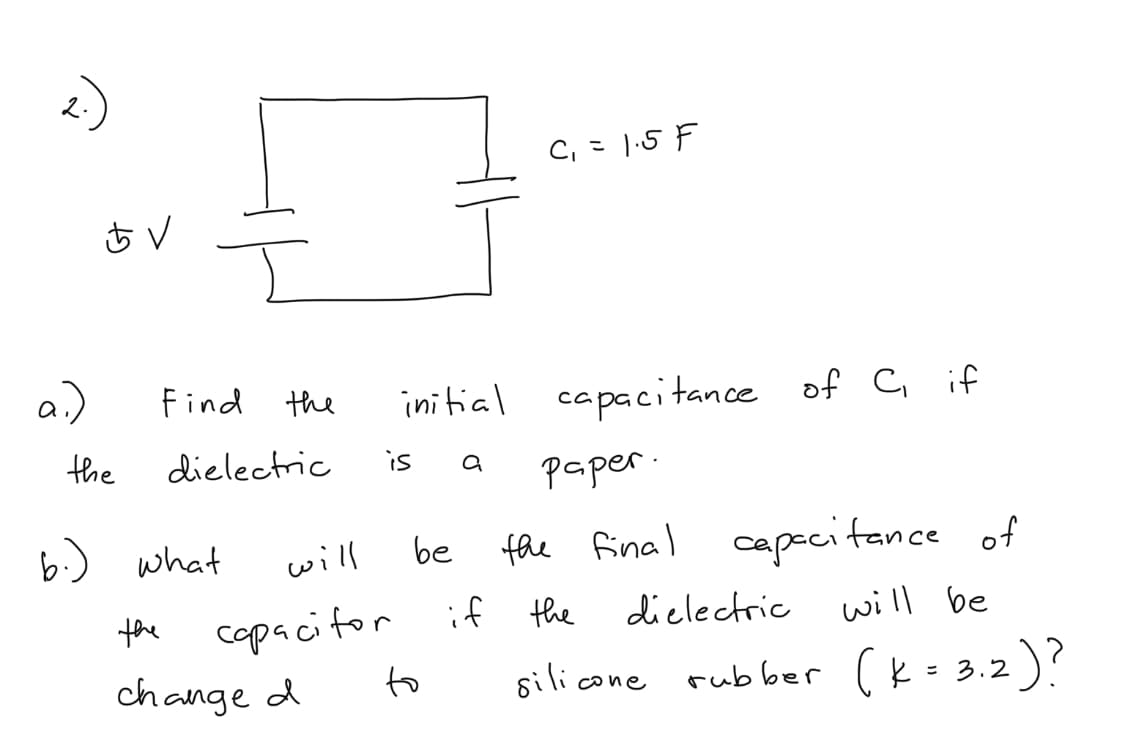 2.
C, = 1.5 F
a)
initial capacitance of C if
Find the
the
dielectric
is
paper.
be
fhe final capecitance of
b.) what
will
copacitor if the
to
dielectric
will be
the
silicone
rubber (k= 3.2)?
change d
