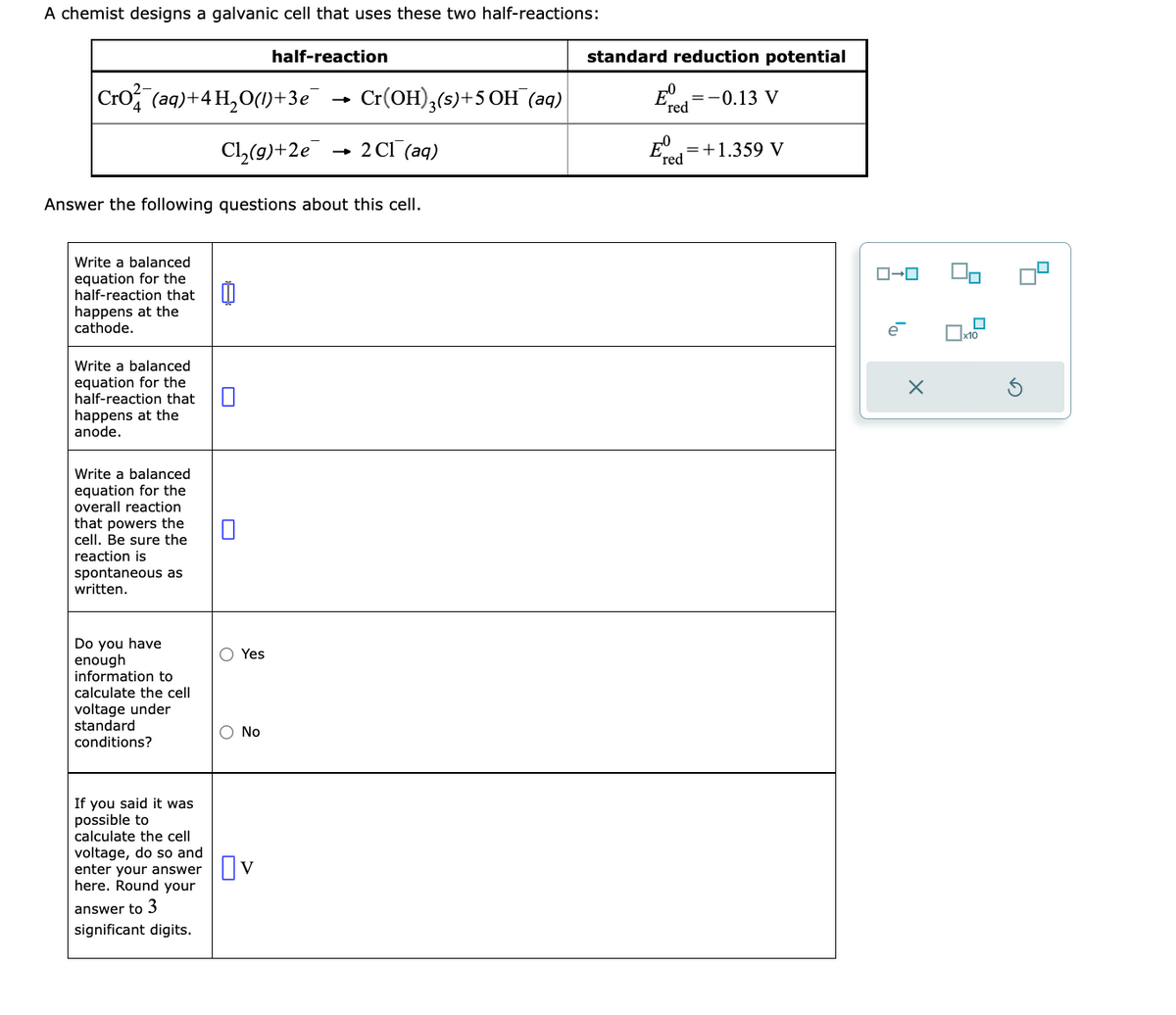 A chemist designs a galvanic cell that uses these two half-reactions:
half-reaction
Cro(aq) + 4H₂O(1)+3e¯
Cl₂(g) +2e
Answer the following questions about this cell.
Write a balanced
equation for the
half-reaction that
happens at the
cathode.
Write a balanced
equation for the
half-reaction that
happens at the
anode.
Write a balanced
equation for the
overall reaction
that powers the
cell. Be sure the
reaction is
spontaneous as
written.
Do you have
enough
information to
calculate the cell
voltage under
standard
conditions?
If you said it was
possible to
calculate the cell
voltage, do so and
enter your answer
here. Round your
answer to 3
significant digits.
Yes
No
Cr(OH)3(s)+5 OH (aq)
2 C1 (aq)
V
standard reduction potential
= -0.13 V
red
Ed
red
= +1.359 V
ロ→ロ
e
90
☐
x10