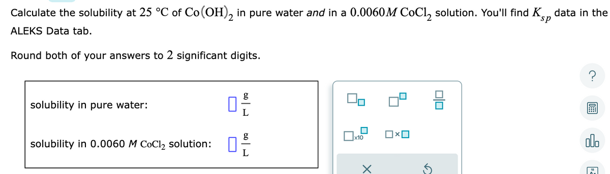 Calculate the solubility at 25 °C of Co (OH)2 in pure water and in a 0.0060M CoCl₂ solution. You'll find K data in the
ALEKS Data tab.
Round both of your answers to 2 significant digits.
solubility in pure water:
solubility in 0.0060 M CoCl₂ solution:
10
10
L
40
x10
×
00
olo
2