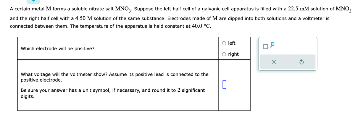A certain metal M forms a soluble nitrate salt MNO3. Suppose the left half cell of a galvanic cell apparatus is filled with a 22.5 mM solution of MNO3
and the right half cell with a 4.50 M solution of the same substance. Electrodes made of M are dipped into both solutions and a voltmeter is
connected between them. The temperature of the apparatus is held constant at 40.0 °C.
Which electrode will be positive?
What voltage will the voltmeter show? Assume its positive lead is connected to the
positive electrode.
0
Be sure your answer has a unit symbol, if necessary, and round it to 2 significant
digits.
left
right
☐
x10
X