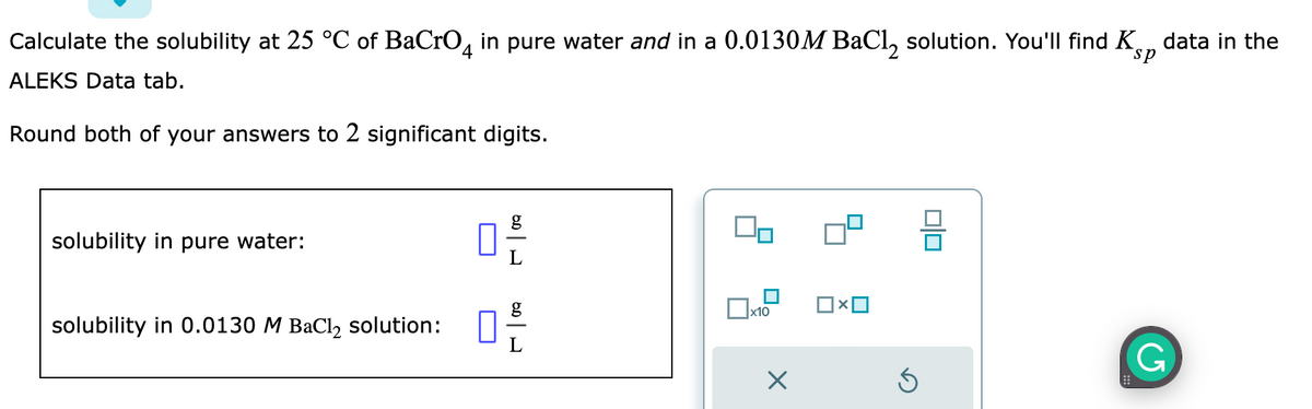 sp
Calculate the solubility at 25 °C of BaCrO4 in pure water and in a 0.0130M BaCl₂ solution. You'll find K data in the
ALEKS Data tab.
Round both of your answers to 2 significant digits.
solubility in pure water:
solubility in 0.0130 M BaCl₂ solution:
0
g
g
0 -/-/
00
x10
X
Ś
00
G