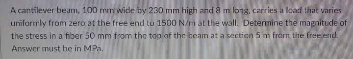 A cantilever beam, 100 mm wide by 230 mm high and 8 m long, carries a load that varies
uniformly from zero at the free end to 1500 N/m at the wall. Determine the magnitude of
the stress in a fiber 50 mm from the top of the beam at a section 5 m from the free end.
Answer must be in MPa.

