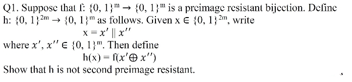 Q1. Suppose that l: {0, 1}" → {0, 1}" is a prcimage resistant bijcction. Define
h: {0, 1}2m →
{0, 1}" as follows. Given x € {0, 1} 2m, write
x = x' || x'"
where x', x" E {0, 1}". Then define
h(x) = f(x'O x")
Show that h is not second preimage resistant.
