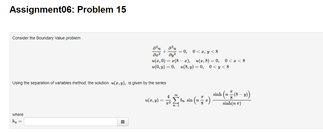 Assignment06: Problem 15
Consider the Boundary Value problem
+
= 0, 0< a, y < 8
dy?
u(а, 0) — 2(8 — т), и(г,8) — 0, 0<т<8
u(0, у) — 0, и(8, у) — 0, 0<у< 8
Using the separation of variables method, the solution u(x, y), is given by the series
sinh (n(8 – u)
4
u(x, y)
bn sin (n
%3D
73
n=1
sinh(n n)
where
bn =
