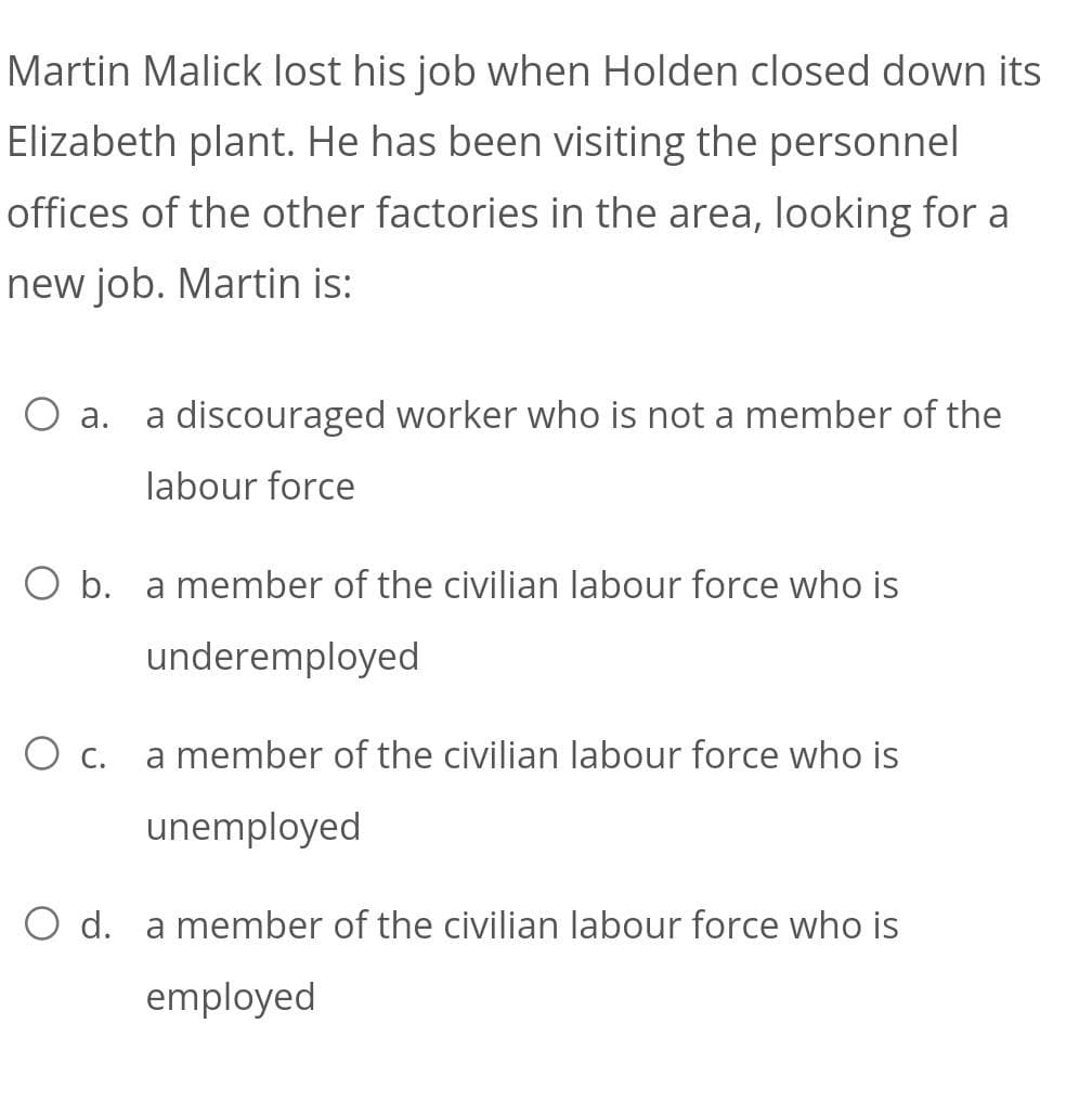 Martin Malick lost his job when Holden closed down its
Elizabeth plant. He has been visiting the personnel
offices of the other factories in the area, looking for a
new job. Martin is:
O a. a discouraged worker who is not a member of the
labour force
O b. a member of the civilian labour force who is
underemployed
O c. a member of the civilian labour force who is
unemployed
O d. a member of the civilian labour force who is
employed