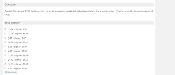 Question 1
Calculate the two-sided 95% confidence interval for the population standard deviation (sigma) given that a sample of size n-9 yields a sample standard deviation of
17.45.
Your answer:
O 13.14 sigma 1.41
O 11.79 sigma-33.43
09.87 sigma < 0,47
Q20.76-sigma 55,11
O 8.64 sigma <21.87
O2.23 sigma < 23.35
O 22.35 sigma 59.39
21,43 sigma 31.59
Q 12.13 sigma-56.65
O 5.97 sigma 32.92
Clear answer