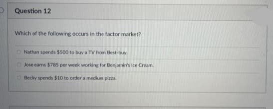 Question 12
Which of the following occurs in the factor market?
Nathan spends $500 to buy a TV from Best-buy.
Jose earns $785 per week working for Benjamin's Ice Cream.
Becky spends $10 to order a medium pizza.
