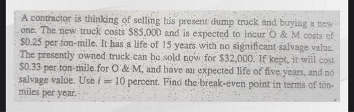 A contractor is thinking of selling his present dump truck and buying a new
one. The new truck costs $85,000 and is expected to incur O & M costs of
$0.25 per ton-mile. It has a life of 15 years with no significant salvage value.
The presently owned truck can be sold now for $32,000. If kept, it will cost
$0.33 per ton-mile for O&M, and have an expected life of five years, and no
salvage value. Use i= 10 percent. Find the break-even point in terms of ton-
miles per year.