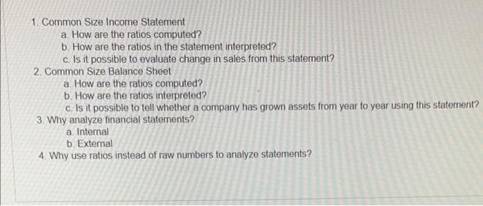 1. Common Size Income Statement
a. How are the ratios computed?
b. How are the ratios in the statement interpreted?
c. Is it possible to evaluate change in sales from this statement?
2. Common Size Balance Sheet
a. How are the ratios computed?
b. How are the ratios interpreted?
c. Is it possible to tell whether a company has grown assets from year to year using this statement?
3. Why analyze financial statements?
a. Internal
b. External
4. Why use ratios instead of raw numbers to analyze statements?