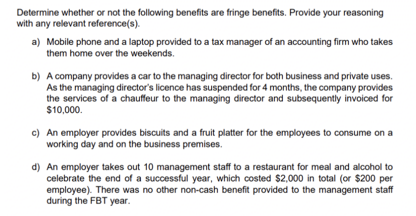 Determine whether or not the following benefits are fringe benefits. Provide your reasoning
with any relevant reference(s).
a) Mobile phone and a laptop provided to a tax manager of an accounting firm who takes
them home over the weekends.
b) A company provides a car to the managing director for both business and private uses.
As the managing director's licence has suspended for 4 months, the company provides
the services of a chauffeur to the managing director and subsequently invoiced for
$10,000.
c) An employer provides biscuits and a fruit platter for the employees to consume on a
working day and on the business premises.
d) An employer takes out 10 management staff to a restaurant for meal and alcohol to
celebrate the end of a successful year, which costed $2,000 in total (or $200 per
employee). There was no other non-cash benefit provided to the management staff
during the FBT year.