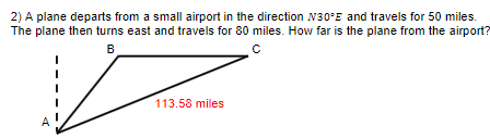 2) A plane departs from a small airport in the direction N30°E and travels for 50 miles.
The plane then turns east and travels for 80 miles. How far is the plane from the airport?
с
B
Z
113.58 miles