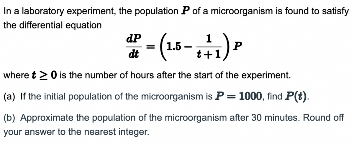 In a laboratory experiment, the population P of a microorganism is found to satisfy
the differential equation
dP
dt
(1.5–
(1.5- +1/₁) P
where t > 0 is the number of hours after the start of the experiment.
(a) If the initial population of the microorganism is P = 1000, find P(t).
(b) Approximate the population of the microorganism after 30 minutes. Round off
your answer to the nearest integer.
-