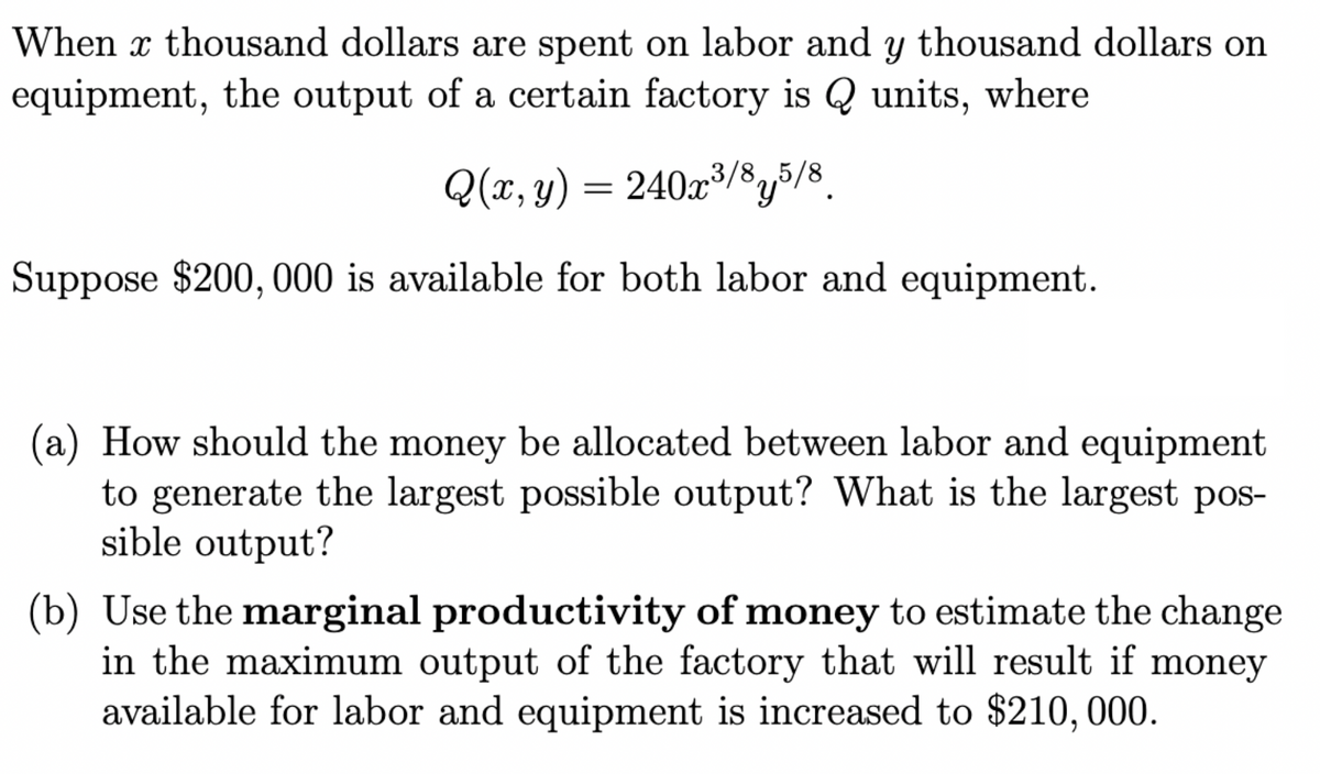 When a thousand dollars are spent on labor and y thousand dollars on
equipment, the output of a certain factory is Q units, where
Q(x, y) = 240x³/85/8
Suppose $200, 000 is available for both labor and equipment.
(a) How should the money be allocated between labor and equipment
to generate the largest possible output? What is the largest pos-
sible output?
(b) Use the marginal productivity of money to estimate the change
in the maximum output of the factory that will result if money
available for labor and equipment is increased to $210, 000.