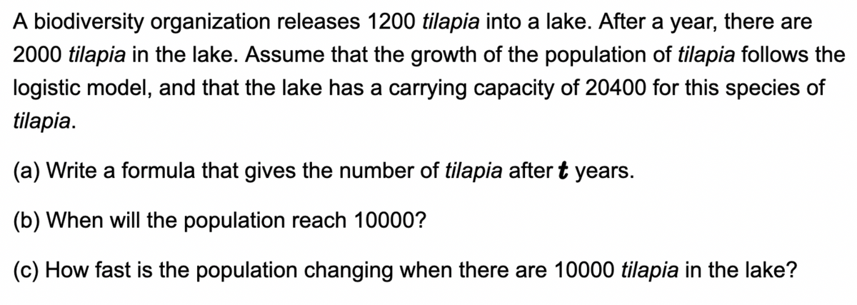 A biodiversity organization releases 1200 tilapia into a lake. After a year, there are
2000 tilapia in the lake. Assume that the growth of the population of tilapia follows the
logistic model, and that the lake has a carrying capacity of 20400 for this species of
tilapia.
(a) Write a formula that gives the number of tilapia after t years.
(b) When will the population reach 10000?
(c) How fast is the population changing when there are 10000 tilapia in the lake?