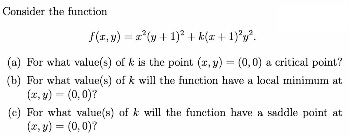 Consider the function
f(x, y) = x²(y + 1)² + k(x + 1)²y².
(a) For what value(s) of k is the point (x, y) = (0,0) a critical point?
(b) For what value(s) of k will the function have a local minimum at
(x, y) = (0,0)?
of k will the function have a saddle point at
(c) For what value(s)
(x, y) = (0,0)?