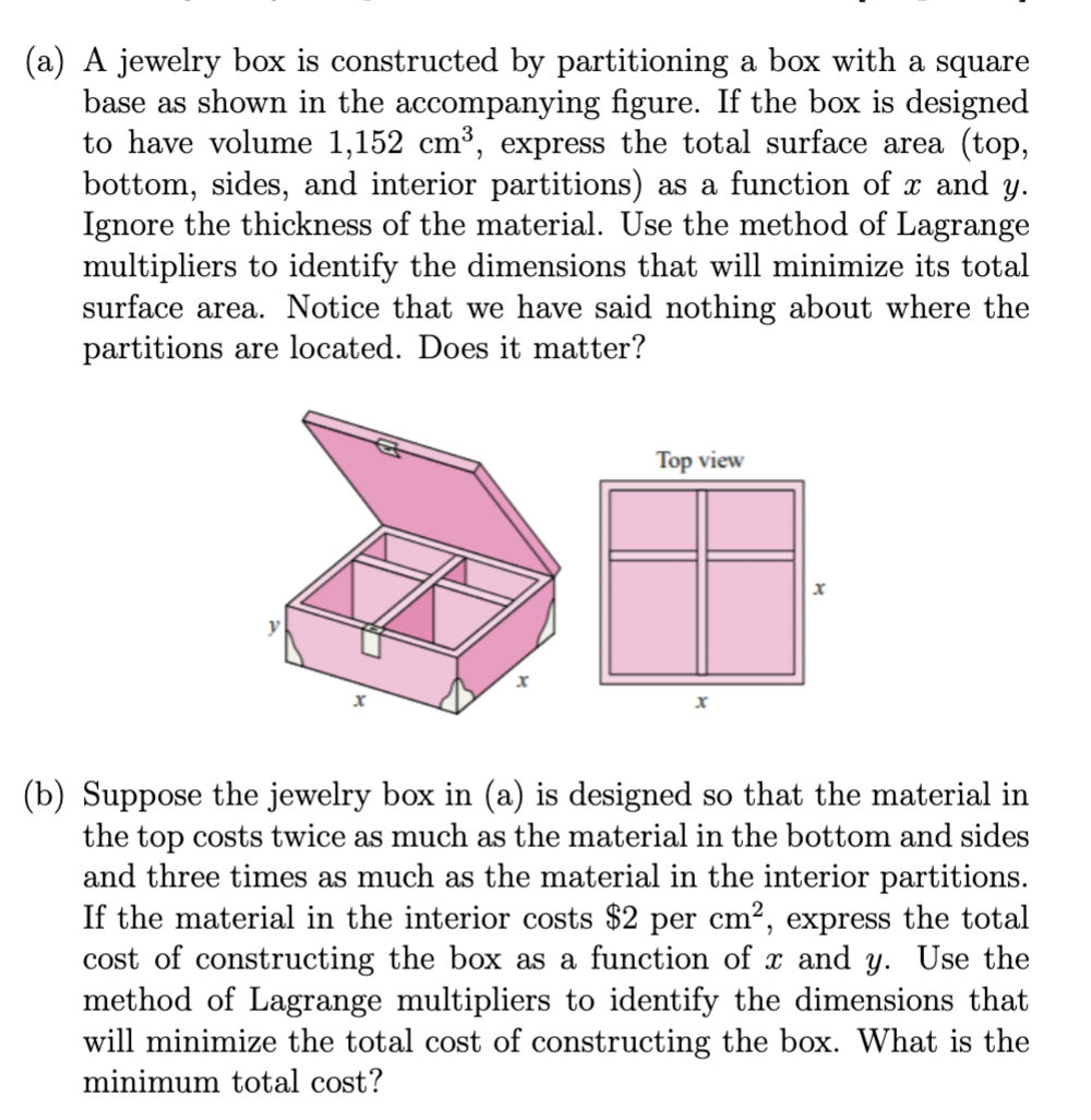 (a) A jewelry box is constructed by partitioning a box with a square
base as shown in the accompanying figure. If the box is designed
to have volume 1,152 cm³, express the total surface area (top,
bottom, sides, and interior partitions) as a function of x and y.
Ignore the thickness of the material. Use the method of Lagrange
multipliers to identify the dimensions that will minimize its total
surface area. Notice that we have said nothing about where the
partitions are located. Does it matter?
Top view
x
(b) Suppose the jewelry box in (a) is designed so that the material in
the top costs twice as much as the material in the bottom and sides
and three times as much as the material in the interior partitions.
If the material in the interior costs $2 per cm², express the total
cost of constructing the box as a function of x and y. Use the
method of Lagrange multipliers to identify the dimensions that
will minimize the total cost of constructing the box. What is the
minimum total cost?