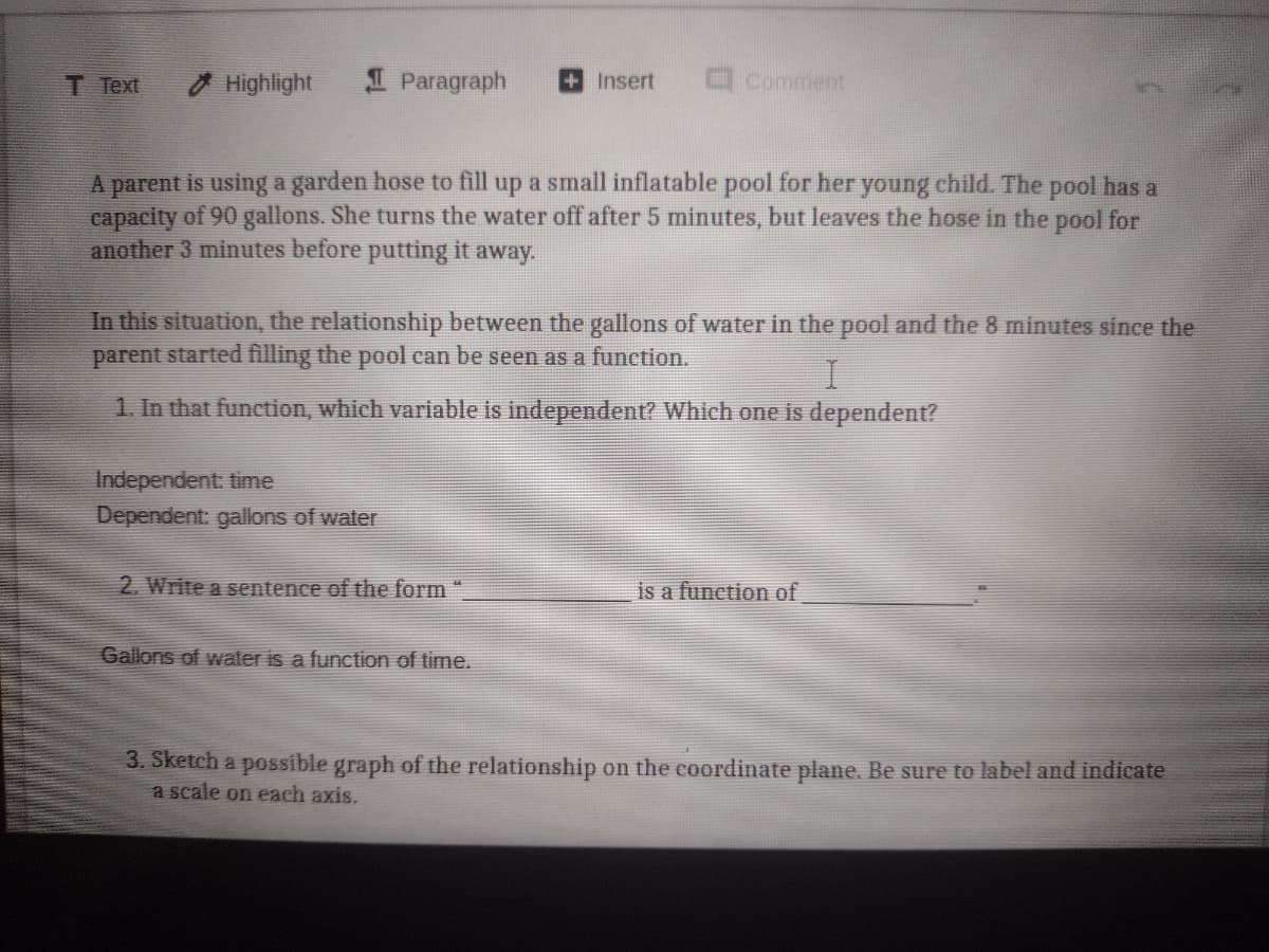 T Text
O Highlight
I Paragraph
+Insert
O Comment
A parent is using a garden hose to fill up a small inflatable pool for her young child. The pool has a
capacity of 90 gallons. She turns the water off after 5 minutes, but leaves the hose in the pool for
another 3 minutes before putting it away.
In this situation, the relationship between the gallons of water in the pool and the 8 minutes since the
parent started filling the pool can be seen as a function.
1. In that function, which variable is independent? Which one is dependent?
Independent: time
Dependent: gallons of water
2. Write a sentence of the form "
is a function of
Gallons of water is a function of time.
3. Sketch a possible graph of the relationship on the coordinate plane. Be sure to label and indicate
a scale on each axis.
