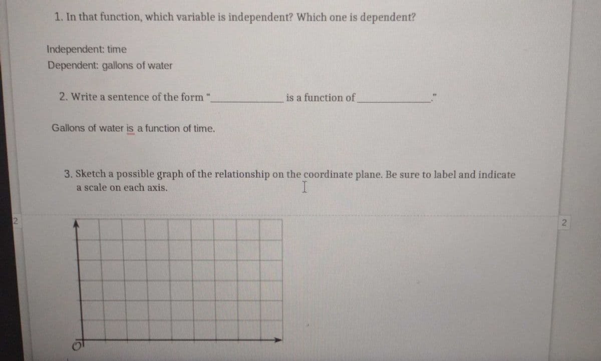 1. In that function, which variable is independent? Which one is dependent?
Independent: time
Dependent: gallons of water
2. Write a sentence of the form "
is a function of
Gallons of water is a function of time.
3. Sketch a possible graph of the relationship on the coordinate plane. Be sure to label and indicate
a scale on each axis.
2.
2.
