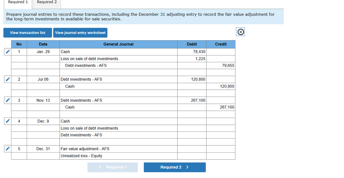 Required 1
Required 2
Prepare journal entries to record these transactions, including the December 31 adjusting entry to record the fair value adjustment for
the long-term investments in available-for-sale securities.
*******:
View transaction list
View journal entry worksheet
... .:
No
Date
General Journal
Debit
Credit
1
Jan. 29
Cash
78,430
Loss on sale of debt investments
1,225
Debt investments - AFS
79.655
2
Jul 06
Debt investments - AFS
120,800
Cash
120,800
3
Nov. 13
Debt investments - AFS
267,100
Cash
267,100
4
Dec. 9
Cash
Loss on sale of debt investments
Debt investments - AFS
Dec. 31
Fair value adjustment - AFS
Unrealized loss - Equity
Required 1
Required 2 >
