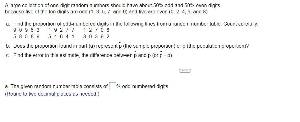 A large collection of one-digit random numbers should have about 50% odd and 50% even digits
because five of the ten digits are odd (1, 3, 5, 7, and 9) and five are even (0, 2, 4, 6, and 8).
a. Find the proportion of odd-numbered digits in the following lines from a random number table. Count carefully.
19277
12708
90963
58589
5 4 6 4 1 89 392
b. Does the proportion found in part (a) represent p (the sample proportion) or p (the population proportion)?
c. Find the error in this estimate, the difference between pand p (or p-p).
C...
a. The given random number table consists of % odd-numbered digits.
(Round to two decimal places as needed.)