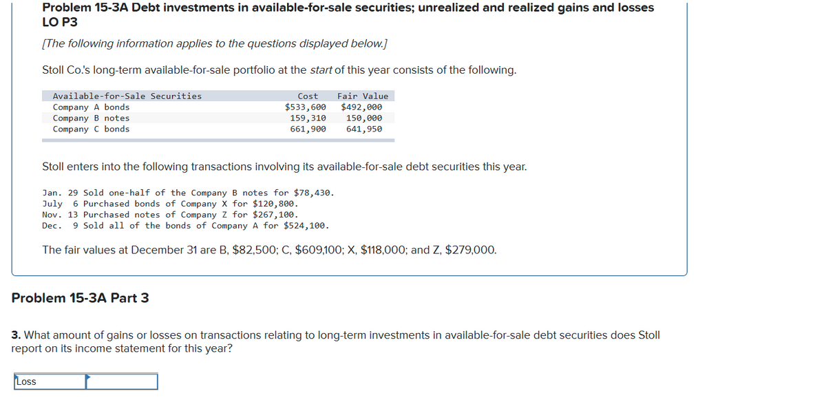 Problem 15-3A Debt investments in available-for-sale securities; unrealized and realized gains and losses
LO P3
[The following information applies to the questions displayed below.]
Stoll Co.'s long-term available-for-sale portfolio at the start of this year consists of the following.
Available-for-Sale Securities
Cost
Fair Value
Company A bonds
Company B notes
Company C bonds
$533,600
159,310
661,900
$492,000
150,000
641,950
Stoll enters into the following transactions involving its available-for-sale debt securities this year.
Jan. 29 Sold one-half of the Company B notes for $78,430.
July 6 Purchased bonds of Company X for $120,800.
Nov. 13 Purchased notes of Company Z for $267,100.
Dec. 9 Sold all of the bonds of Company A for $524,100.
The fair values at December 31 are B, $82,500; C, $609,100; X, $118,000; and Z, $279,000.
Problem 15-3A Part 3
3. What amount of gains or losses on transactions relating to long-term investments in available-for-sale debt securities does Stoll
report on its income statement for this year?
Loss

