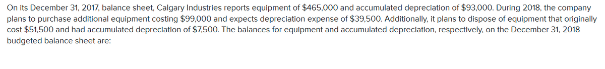 On its December 31, 2017, balance sheet, Calgary Industries reports equipment of $465,000 and accumulated depreciation of $93,000. During 2018, the company
plans to purchase additional equipment costing $99,000 and expects depreciation expense of $39,500. Additionally, it plans to dispose of equipment that originally
cost $51,500 and had accumulated depreciation of $7,500. The balances for equipment and accumulated depreciation, respectively, on the December 31, 2018
budgeted balance sheet are:
