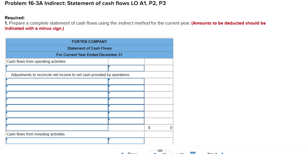 Problem 16-3A Indirect: Statement of cash flows LO A1, P2, P3
Required:
1. Prepare a complete statement of cash flows using the indirect method for the current year. (Amounts to be deducted should be
indicated with a minus sign.)
FORTEN COMPANY
Statement of Cash Flows
For Current Year Ended December 31
Cash flows from operating activities
Adjustments to reconcile net income to net cash provided by operations:
$
Cash flows from investing activities
Alout
