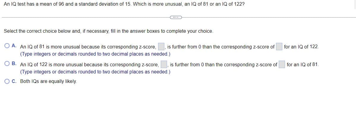 An IQ test has a mean of 96 and a standard deviation of 15. Which is more unusual, an IQ of 81 or an IQ of 122?
Select the correct choice below and, if necessary, fill in the answer boxes to complete your choice.
O A. An IQ of 81 is more unusual because its corresponding z-score,
(Type integers or decimals rounded to two decimal places as needed.)
is further from 0 than the corresponding z-score of
for an IQ of 122.
O B. An IQ of 122 is more unusual because its corresponding z-score,
is further from 0 than the corresponding Z-score of
for an IQ of 81.
(Type integers or decimals rounded to two decimal places as needed.)
OC. Both IQs are equally likely.
