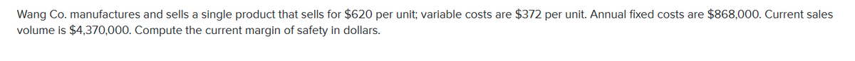 Wang Co. manufactures and sells a single product that sells for $620 per unit; variable costs are $372 per unit. Annual fixed costs are $868,000. Current sales
volume is $4,370,000. Compute the current margin of safety in dollars.
