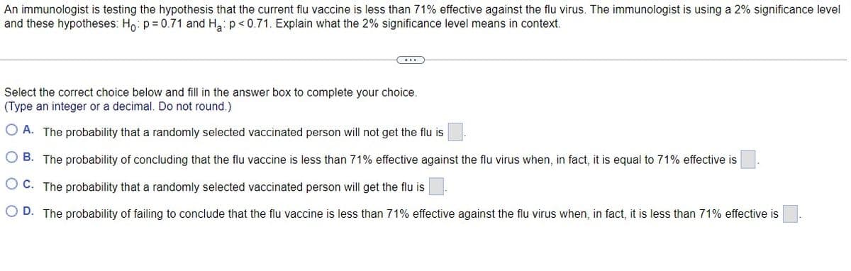 An immunologist is testing the hypothesis that the current flu vaccine is less than 71% effective against the flu virus. The immunologist is using a 2% significance level
and these hypotheses: Ho: p=0.71 and H₂: p<0.71. Explain what the 2% significance level means in context.
Select the correct choice below and fill in the answer box to complete your choice.
(Type an integer or a decimal. Do not round.)
A. The probability that a randomly selected vaccinated person will not get the flu is
OB. The probability of concluding that the flu vaccine is less than 71% effective against the flu virus when, in fact, it is equal to 71% effective is
OC. The probability that a randomly selected vaccinated person will get the flu is
OD. The probability of failing to conclude that the flu vaccine is less than 71% effective against the flu virus when, in fact, it is less than 71% effective is