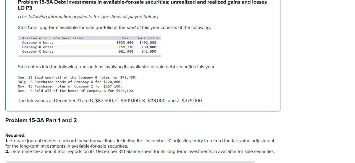 Problem 15-3A Debt investments in available-for-sale securities; unrealized and realized gains and losses
LO P3
[The following information applies to the questions displayed below.]
Stoll Co.'s long-term available-for-sale portfolio at the start of this year consists of the following.
Available-for-Sale Securities
Cost
Fair Value
Company A bonds
Company B notes
Company C bonds
$533,600
159,310
661,900
$492,000
150,000
641,950
Stoll enters into the following transactions involving its available-for-sale debt securities this year.
Jan. 29 Sold one-half of the Company B notes for $78,430.
July
Nov. 13 Purchased notes of Company Z for $267,100.
6 Purchased bonds of Company X for $120,800.
Dec.
9 Sold all of the bonds of Company A for $524,100.
The fair values at December 31 are B, $82,500; C, $609,100; X, $118,000; and Z, $279,000.
Problem 15-3A Part 1 and 2
Required:
1. Prepare journal entries to record these transactions, including the December 31 adjusting entry to record the fair value adjustment
for the long-term investments in available-for-sale securities.
2. Determine the amount Stoll reports on its December 31 balance sheet for its long-term investments in available-for-sale securities.
