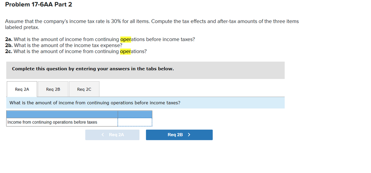 Problem 17-6AA Part 2
Assume that the company's income tax rate is 30% for all items. Compute the tax effects and after-tax amounts of the three items
labeled pretax.
2a. What is the amount of income from continuing operations before income taxes?
2b. What is the amount of the income tax expense?
2c. What is the amount of income from continuing operations?
Complete this question by entering your answers in the tabs below.
Req 2A
Req 2B
Req 20
What is the amount of income from continuing operations before income taxes?
Income from continuing operations before taxes
< Req 2A
Req 2B >
