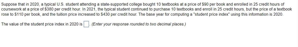 Suppose that in 2020, a typical U.S. student attending a state-supported college bought 10 textbooks at a price of $90 per book and enrolled in 25 credit hours of
coursework at a price of $380 per credit hour. In 2021, the typical student continued to purchase 10 textbooks and enroll in 25 credit hours, but the price of a textbook
rose to $110 per book, and the tuition price increased to $430 per credit hour. The base year for computing a "student price index" using this information is 2020.
The value of the student price index in 2020 is : (Enter your response rounded to two decimal places.)
