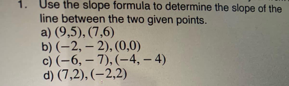 1. Use the slope formula to determine the slope of the
line between the two given points.
a) (9,5), (7,6)
b) (-2, – 2), (0,0)
c) (-6, – 7), (–4, – 4)
d) (7,2), (–2,2)
