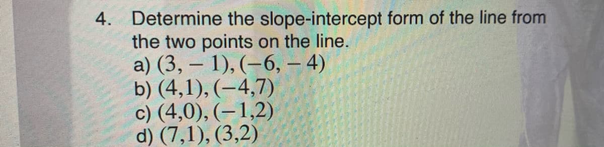 4. Determine the slope-intercept form of the line from
the two points on the line.
a) (3, -
b) (4,1), (-4,7)
c) (4,0), (–1,2)
d) (7,1), (3,2)
1), (–6, – 4)
