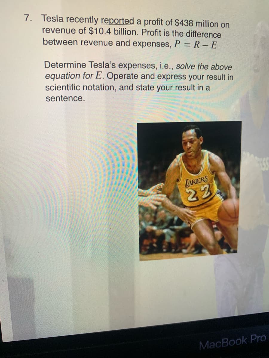 7. Tesla recently reported a profit of $438 million on
revenue of $10.4 billion. Profit is the difference
between revenue and expenses, P = R – E
Determine Tesla's expenses, i.e., solve the above
equation for E. Operate and express your result in
scientific notation, and state your result in a
sentence.
LAKERS
22
MacBook Pro
