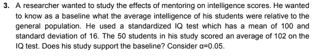 3. A researcher wanted to study the effects of mentoring on intelligence scores. He wanted
to know as a baseline what the average intelligence of his students were relative to the
general population. He used a standardized IQ test which has a mean of 100 and
standard deviation of 16. The 50 students in his study scored an average of 102 on the
IQ test. Does his study support the baseline? Consider a=0.05.
