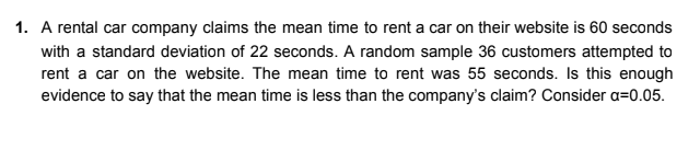 1. A rental car company claims the mean time to rent a car on their website is 60 seconds
with a standard deviation of 22 seconds. A random sample 36 customers attempted to
rent a car on the website. The mean time to rent was 55 seconds. Is this enough
evidence to say that the mean time is less than the company's claim? Consider a=0.05.
