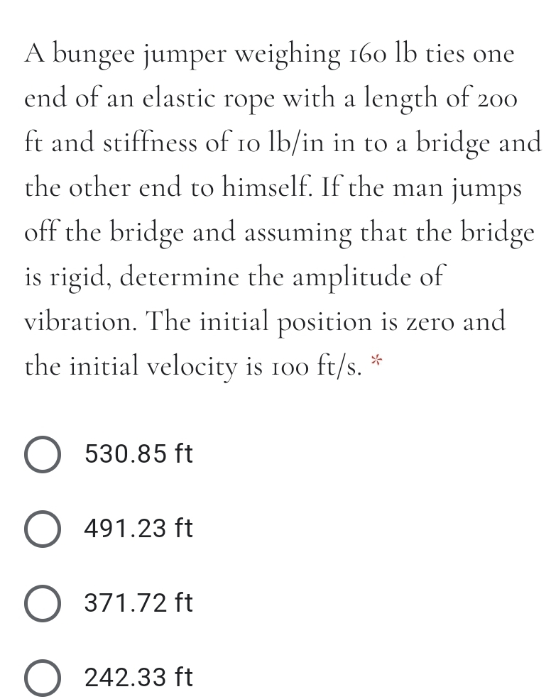 A bungee jumper weighing 160 lb ties one
end of an elastic rope with a length of 200
ft and stiffness of 10 lb/in in to a bridge and
the other end to himself. If the man jumps
off the bridge and assuming that the bridge
is rigid, determine the amplitude of
vibration. The initial position is zero and
the initial velocity is 100 ft/s.
530.85 ft
O 491.23 ft
371.72 ft
242.33 ft
