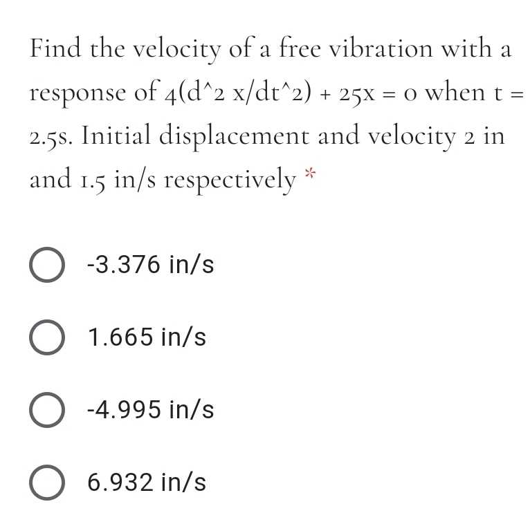 Find the velocity of a free vibration with a
response of 4(d^2 x/dt^2) + 25x = o when t =
2.5s. Initial displacement and velocity 2 in
and 1.5 in/s respectively
O -3.376 in/s
O 1.665 in/s
O -4.995 in/s
O 6.932 in/s

