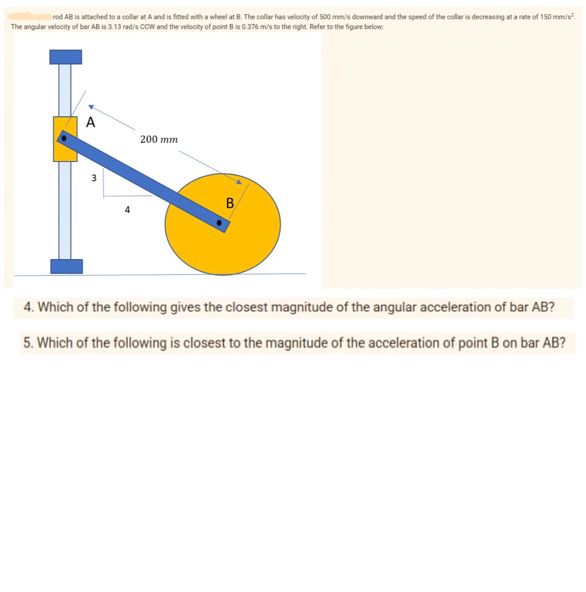 rod AB is attached to a collar at A and is fitted with a wheel at B. The collar has velocity of 500 mm/s downward and the speed of the collar is decreasing at a rate of 150 mm/s².
The angular velocity of bar AB is 3.13 rad/s CCW and the velocity of point B is 0.376 m/s to the right. Refer to the figure below:
A
200 тm
3
В
4
4. Which of the following gives the closest magnitude of the angular acceleration of bar AB?
5. Which of the following is closest to the magnitude of the acceleration of point B on bar AB?

