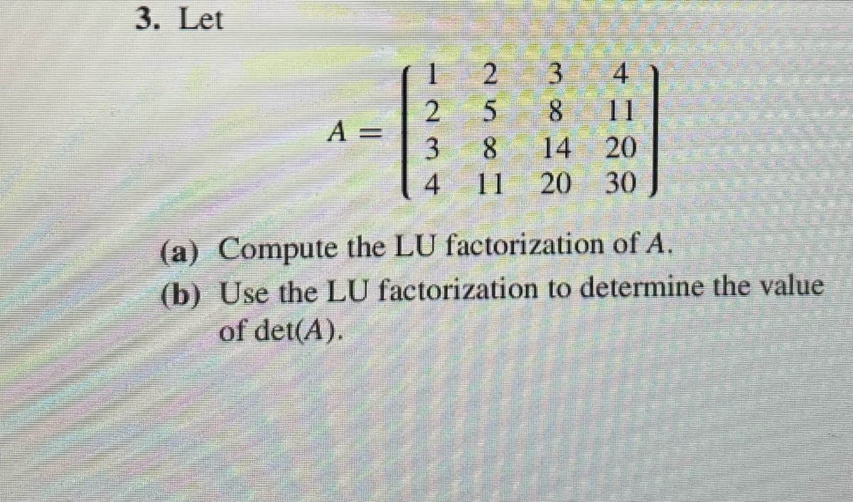 3. Let
1
2
3
4
2
5 8 11
A =
3
8 14
20
4
11 20
30
(a) Compute the LU factorization of A.
(b) Use the LU factorization to determine the value
of det(A).