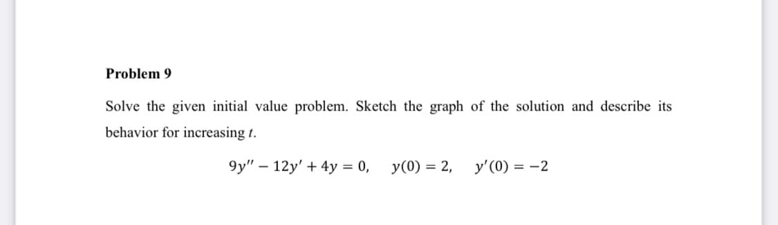 Problem 9
Solve the given initial value problem. Sketch the graph of the solution and describe its
behavior for increasing t.
9y" – 12y' + 4y = 0,
y(0) = 2,
y'(0) = -2
