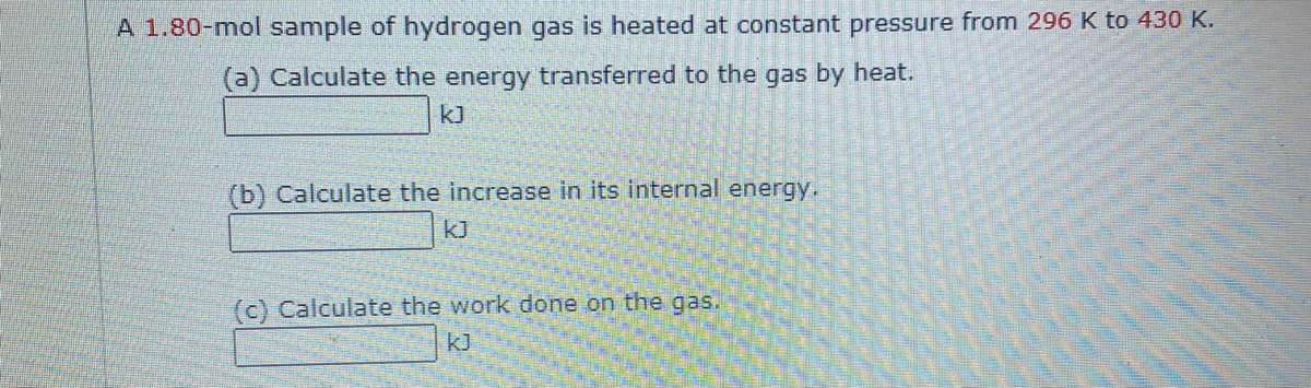 A 1.80-mol sample of hydrogen gas is heated at constant pressure from 296 K to 430 K.
(a) Calculate the energy transferred to the gas by heat.
k]
(b) Calculate the increase in its internal energy.
kJ
(c) Calculate the work done on the gas.
kJ
