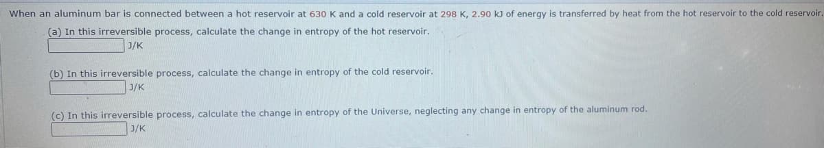 When an aluminum bar is connected between a hot reservoir at 630 K and a cold reservoir at 298 K, 2.90 kJ of energy is transferred by heat from the hot reservoir to the cold reservoir.
(a) In this irreversible process, calculate the change in entropy of the hot reservoir.
J/K
(b) In this irreversible process, calculate the change in entropy of the cold reservoir.
J/K
(c) In this irreversible process, calculate the change in entropy of the Universe, neglecting any change in entropy of the aluminum rod.
J/K
