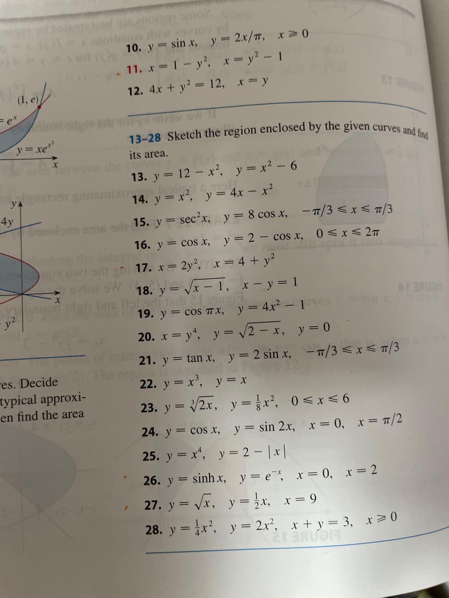 13-28 Sketch the region enclosed by the given curves and find
10. y sin x,
y = 2x/TT, x >0
11. x 1-y', xy2 - 1
12. 4x + y2 = 12, x = y
ET 3R
y= xe
its area.
betweer
13. y = 12 - x², y = x2 - 6
yA
14. y = x², y = 4x – x²
4y
boeolons so od 15. y = sec'x, y = 8 cos x, -T/3 < x < /3
0 <x< 2T
16. y = cos x, y= 2 – cos x,
interr
ups owi sri gni 17. x = 2y²,x = 4 + y²
he
18. у 3 Vx - 1, х —у31
nel adi tardi lug
19. y = cos T X, y= 4x² -1ve
o2 oW
20. x = y", y = /2 – x, y= 0
21. y = tan x, y= 2 sin x, – /3 < x < T/3
res. Decide
турical approxi-
en find the area
22. y = x', y = x
23. y = 2x, y = x, 0<x< 6
24. y = cos x, y= sin 2x, x= 0, x= T/2
25. y = x", y = 2 - |x|
26. y = sinh x, y= e, x = 0, x = 2
27. y = Vx, y = }x,
x = 9
28. y =x, y = 2x², x + y = 3, x>0
