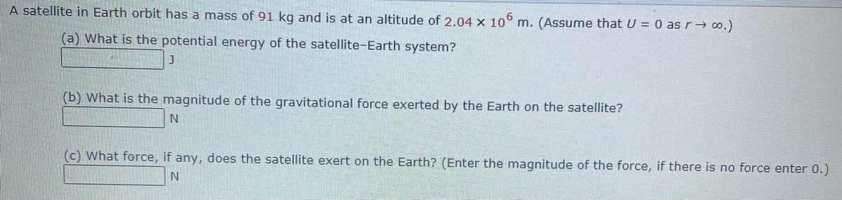A satellite in Earth orbit has a mass of 91 kg and is at an altitude of 2.04 x 10° m. (Assume that U = 0 as r→ o.)
(a) What is the potential energy of the satellite-Earth system?
(b) What is the magnitude of the gravitational force exerted by the Earth on the satellite?
(c) What force, if any, does the satellite exert on the Earth? (Enter the magnitude of the force, if there is no force enter 0.)
N
