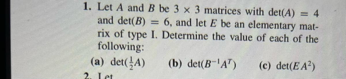 = 4
1. Let A and B be 3 x 3 matrices with det(A)
and det(B) = 6, and let E be an elementary mat-
rix of type I. Determine the value of each of the
following:
(a) det(A)
(b) det(B-¹A¹)
(c) det(E A²)
2. Let